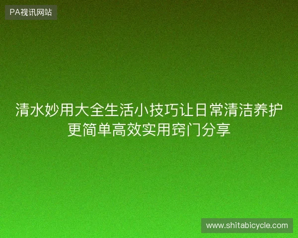 清水妙用大全生活小技巧让日常清洁养护更简单高效实用窍门分享 清水妙用大全生活小技巧让日常清洁养护更简单高效实用窍门分享